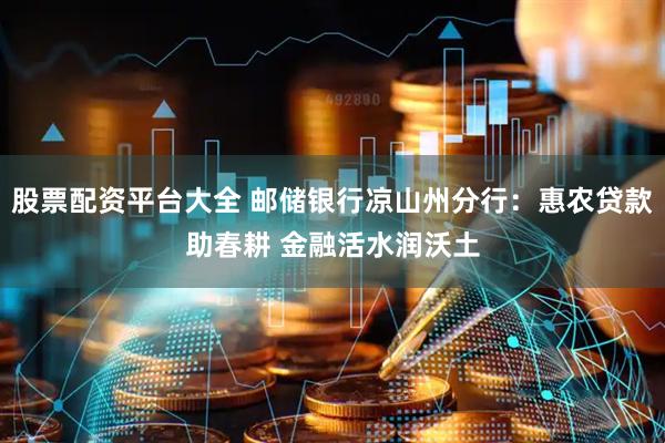 股票配资平台大全 邮储银行凉山州分行：惠农贷款助春耕 金融活水润沃土