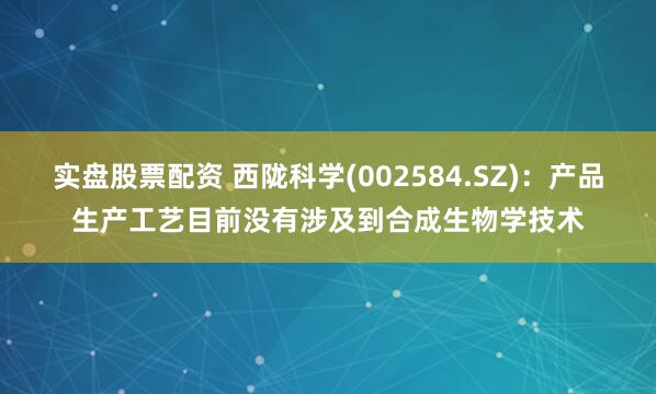 实盘股票配资 西陇科学(002584.SZ)：产品生产工艺目前没有涉及到合成生物学技术