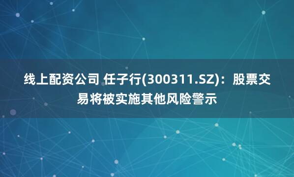 线上配资公司 任子行(300311.SZ)：股票交易将被实施其他风险警示