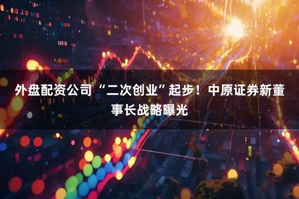 外盘配资公司 “二次创业”起步！中原证券新董事长战略曝光