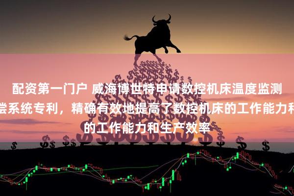 配资第一门户 威海博世特申请数控机床温度监测与实时补偿系统专利，精确有效地提高了数控机床的工作能力和生产效率