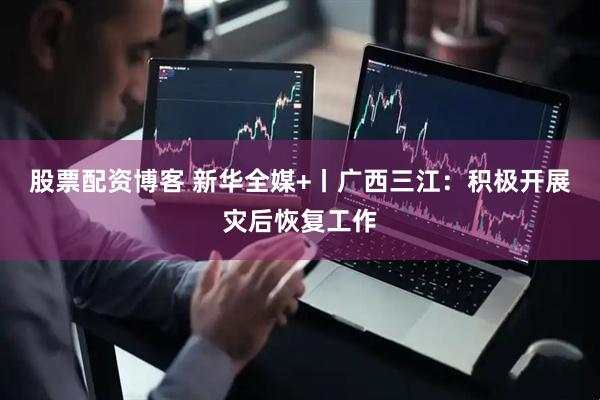 股票配资博客 新华全媒+丨广西三江：积极开展灾后恢复工作