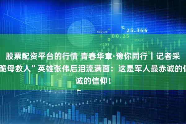 股票配资平台的行情 青春华章·豫你同行丨记者采访“跪母救人”英雄张伟后泪流满面：这是军人最赤诚的信仰！
