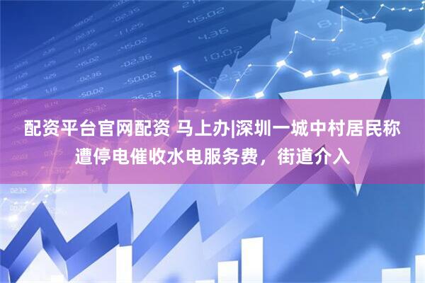 配资平台官网配资 马上办|深圳一城中村居民称遭停电催收水电服务费，街道介入