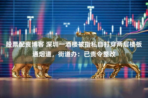 股票配资博客 深圳一酒楼被指私自打穿两层楼板通烟道，街道办：已责令整改