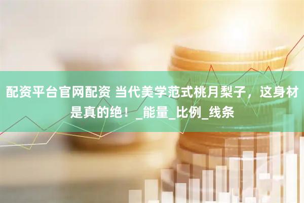 配资平台官网配资 当代美学范式桃月梨子，这身材是真的绝！_能量_比例_线条