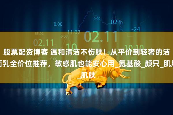 股票配资博客 温和清洁不伤肤！从平价到轻奢的洁面乳全价位推荐，敏感肌也能安心用_氨基酸_颜只_肌肤