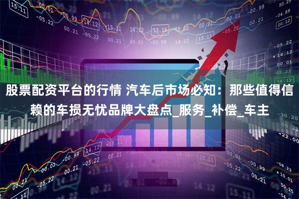 股票配资平台的行情 汽车后市场必知：那些值得信赖的车损无忧品牌大盘点_服务_补偿_车主