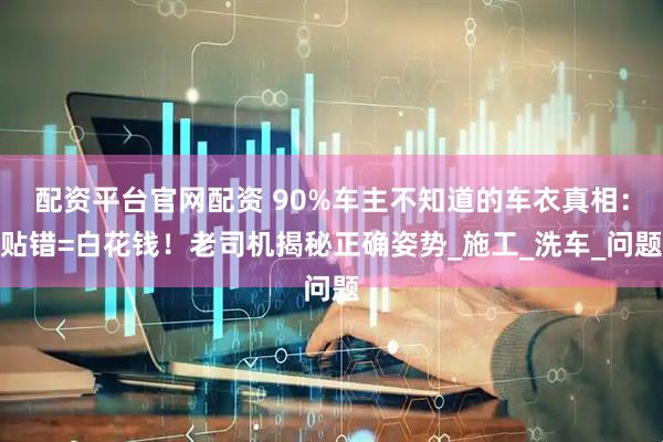 配资平台官网配资 90%车主不知道的车衣真相：贴错=白花钱！老司机揭秘正确姿势_施工_洗车_问题