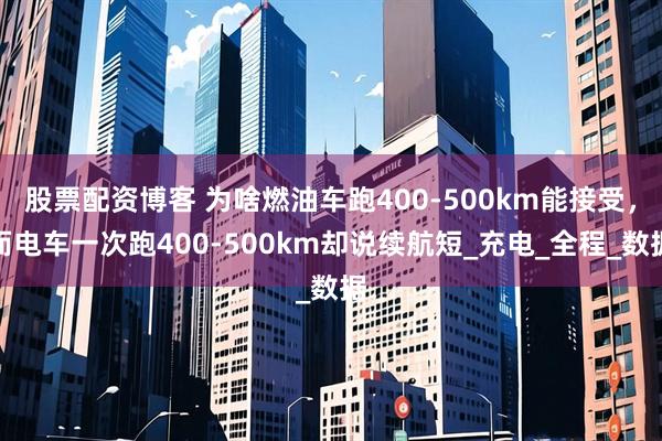 股票配资博客 为啥燃油车跑400-500km能接受，而电车一次跑400-500km却说续航短_充电_全程_数据