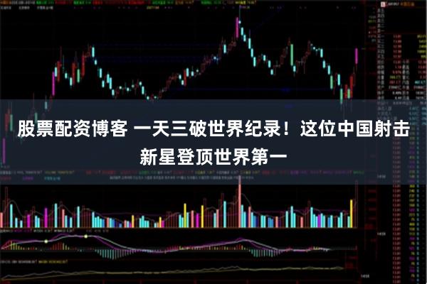 股票配资博客 一天三破世界纪录！这位中国射击新星登顶世界第一