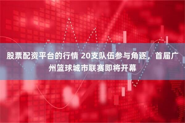 股票配资平台的行情 20支队伍参与角逐，首届广州篮球城市联赛即将开幕