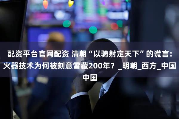配资平台官网配资 清朝“以骑射定天下”的谎言：火器技术为何被刻意雪藏200年？_明朝_西方_中国