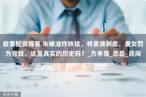 股票配资博客 朱棣油炸铁铉，将景清剥皮，妻女罚为官妓，这是真实的历史吗？_方孝孺_忠臣_民间