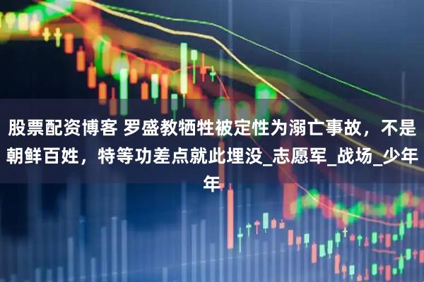股票配资博客 罗盛教牺牲被定性为溺亡事故，不是朝鲜百姓，特等功差点就此埋没_志愿军_战场_少年