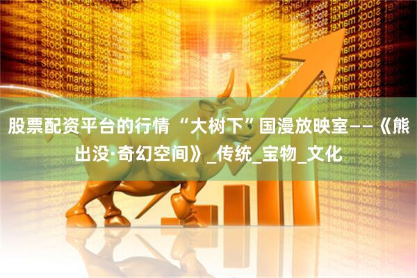 股票配资平台的行情 “大树下”国漫放映室——《熊出没·奇幻空间》_传统_宝物_文化