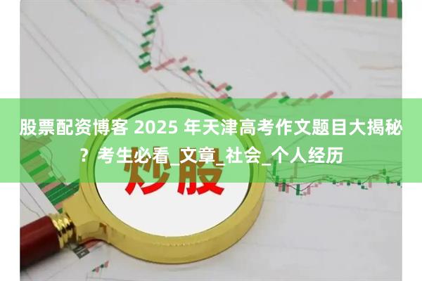 股票配资博客 2025 年天津高考作文题目大揭秘？考生必看_文章_社会_个人经历