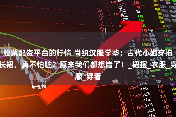股票配资平台的行情 尚织汉服学塾：古代小姐穿拖地长裙，真不怕脏？原来我们都想错了！_裙摆_衣服_穿着