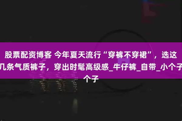 股票配资博客 今年夏天流行“穿裤不穿裙”，选这几条气质裤子，穿出时髦高级感_牛仔裤_自带_小个子