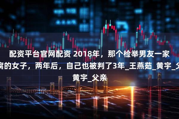 配资平台官网配资 2018年，那个检举男友一家贪腐的女子，两年后，自己也被判了3年_王燕茹_黄宇_父亲