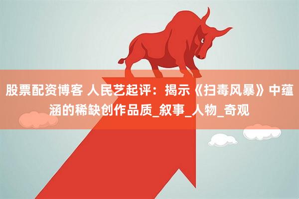 股票配资博客 人民艺起评：揭示《扫毒风暴》中蕴涵的稀缺创作品质_叙事_人物_奇观