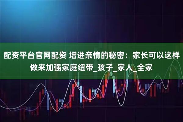 配资平台官网配资 增进亲情的秘密：家长可以这样做来加强家庭纽带_孩子_家人_全家