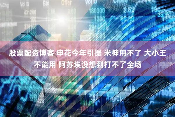 股票配资博客 申花今年引援 米神用不了 大小王不能用 阿苏埃没想到打不了全场