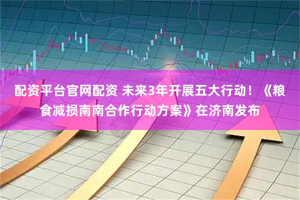 配资平台官网配资 未来3年开展五大行动！《粮食减损南南合作行动方案》在济南发布