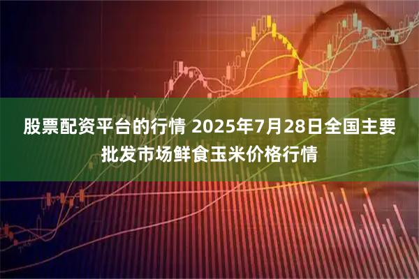股票配资平台的行情 2025年7月28日全国主要批发市场鲜食玉米价格行情