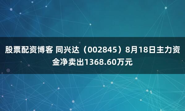 股票配资博客 同兴达（002845）8月18日主力资金净卖出1368.60万元