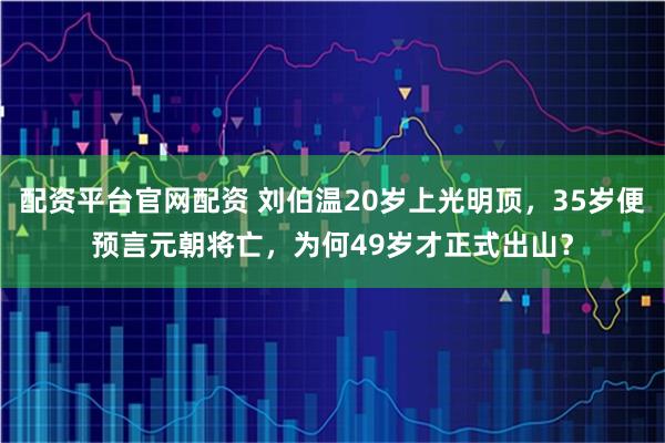 配资平台官网配资 刘伯温20岁上光明顶，35岁便预言元朝将亡，为何49岁才正式出山？