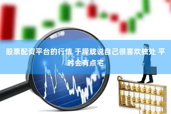 股票配资平台的行情 于朦胧说自己很喜欢独处 平时会有点宅