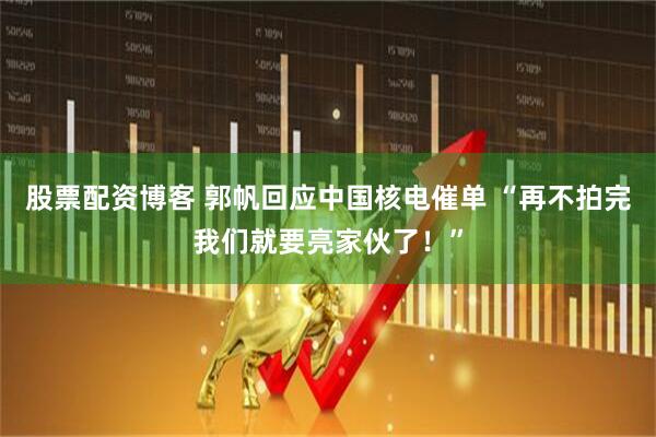 股票配资博客 郭帆回应中国核电催单 “再不拍完我们就要亮家伙了！”