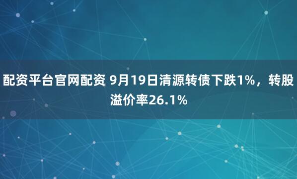 配资平台官网配资 9月19日清源转债下跌1%，转股溢价率26.1%