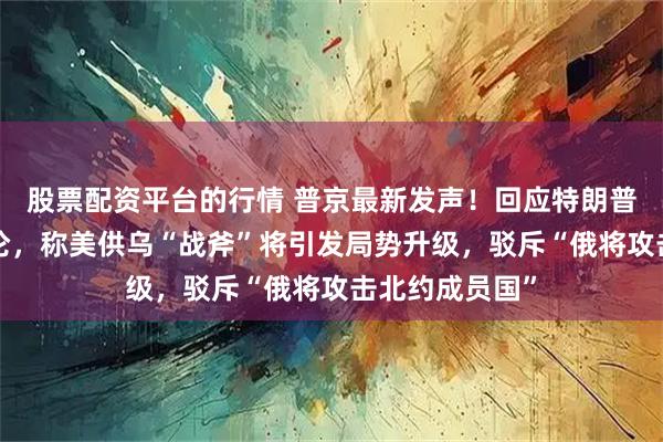 股票配资平台的行情 普京最新发声！回应特朗普“纸老虎”言论，称美供乌“战斧”将引发局势升级，驳斥“俄将攻击北约成员国”