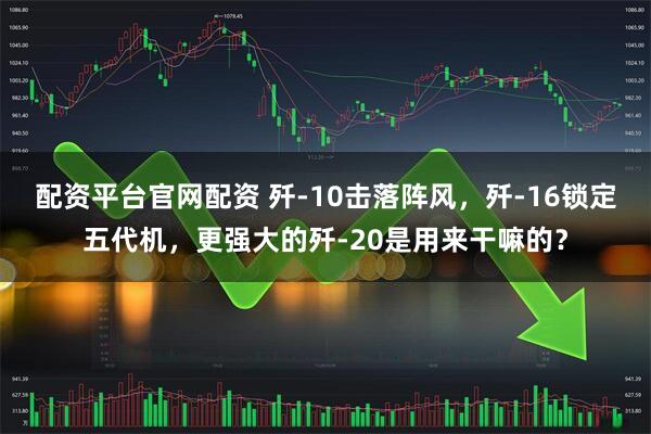 配资平台官网配资 歼-10击落阵风，歼-16锁定五代机，更强大的歼-20是用来干嘛的？