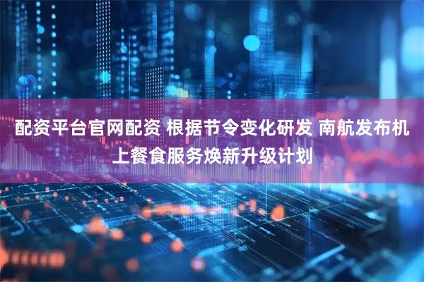 配资平台官网配资 根据节令变化研发 南航发布机上餐食服务焕新升级计划