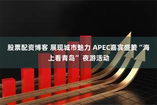 股票配资博客 展现城市魅力 APEC嘉宾盛赞“海上看青岛” 夜游活动