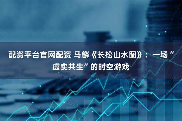 配资平台官网配资 马麟《长松山水图》：一场“虚实共生”的时空游戏