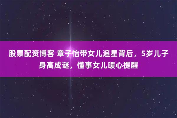 股票配资博客 章子怡带女儿追星背后，5岁儿子身高成谜，懂事女儿暖心提醒