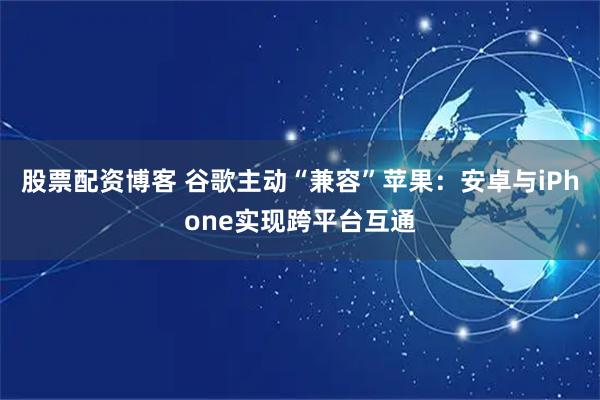 股票配资博客 谷歌主动“兼容”苹果：安卓与iPhone实现跨平台互通
