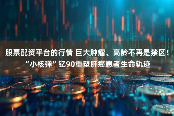 股票配资平台的行情 巨大肿瘤、高龄不再是禁区！“小核弹”钇90重塑肝癌患者生命轨迹