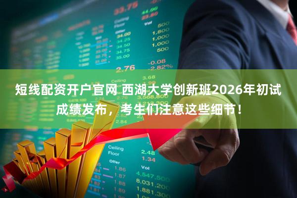 短线配资开户官网 西湖大学创新班2026年初试成绩发布，考生们注意这些细节！