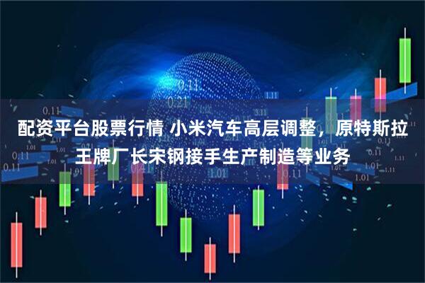 配资平台股票行情 小米汽车高层调整，原特斯拉王牌厂长宋钢接手生产制造等业务