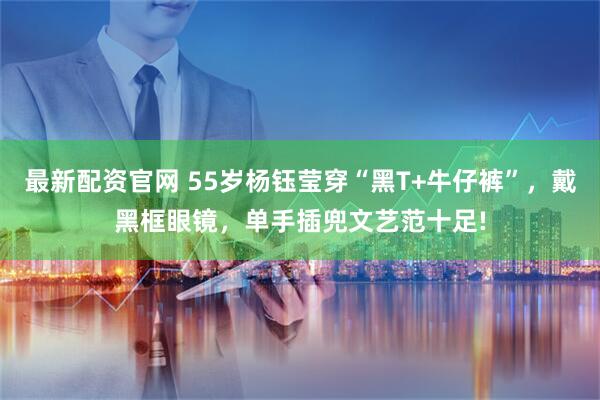 最新配资官网 55岁杨钰莹穿“黑T+牛仔裤”，戴黑框眼镜，单手插兜文艺范十足!