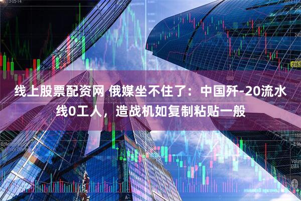线上股票配资网 俄媒坐不住了：中国歼-20流水线0工人，造战机如复制粘贴一般