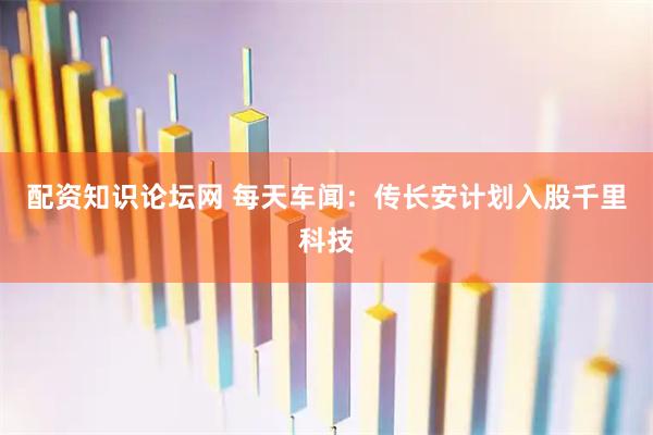 配资知识论坛网 每天车闻：传长安计划入股千里科技