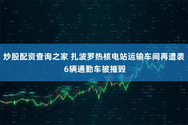 炒股配资查询之家 扎波罗热核电站运输车间再遭袭 6辆通勤车被摧毁