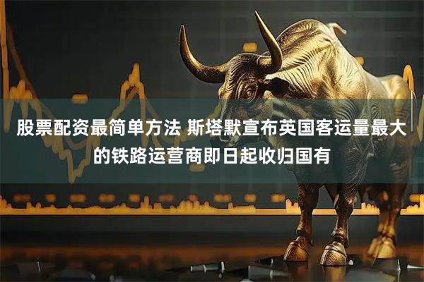 股票配资最简单方法 斯塔默宣布英国客运量最大的铁路运营商即日起收归国有