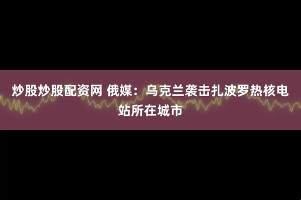 炒股炒股配资网 俄媒：乌克兰袭击扎波罗热核电站所在城市